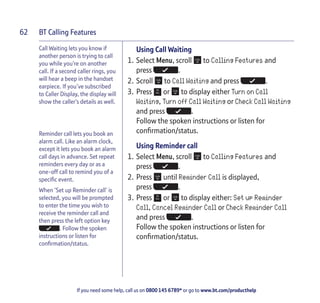 BT Calling Features
If you need some help, call us on 0800 145 6789* or go to www.bt.com/producthelp
62
Call Waiting lets you know if
another person is trying to call
you while you’re on another
call. If a second caller rings, you
will hear a beep in the handset
earpiece. If you’ve subscribed
to Caller Display, the display will
show the caller’s details as well.
Reminder call lets you book an
alarm call. Like an alarm clock,
except it lets you book an alarm
call days in advance. Set repeat
reminders every day or as a
one-off call to remind you of a
specific event.
When ‘Set up Reminder call’ is
selected, you will be prompted
to enter the time you wish to
receive the reminder call and
then press the left option key
. Follow the spoken
instructions or listen for
confirmation/status.
Using Call Waiting
1. Select Menu, scroll to Calling Features and
press .
2. Scroll to Call Waiting and press .
3. Press or to display either Turn on Call
Waiting, Turn off Call Waiting or Check Call Waiting
and press .
Follow the spoken instructions or listen for
confirmation/status.
Using Reminder call
1. Select Menu, scroll to Calling Features and
press .
2. Press until Reminder Call is displayed,
press .
3. Press or to display either: Set up Reminder
Call, Cancel Reminder Call or Check Reminder Call
and press .
Follow the spoken instructions or listen for
confirmation/status.
 