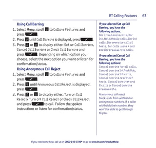 If you need some help, call us on 0800 145 6789* or go to www.bt.com/producthelp
BT Calling Features 63
If you selected Set up Call
Barring, you have the
following options:
Bar all outgoing calls, Bar
Int, Nat & Mobile calls, Bar Int
calls, Bar operator calls &
texts, Bar calls using * and
# or Bar premium rate calls.
If you selected Cancel Call
Barring, you have the
following options:
Cancel barring for all calls,
Cancel barring Int/Nat/Mob,
Cancel barring Int calls,
Cancel barring operator/
texts, Cancel barring* and
# calls or Cancel barring
premium rate.
Anonymous call reject
blocks calls from withheld or
anonymous numbers. If a caller
withholds their number, they
won’t be able to get through
to you.
Using Call Barring
1. Select Menu, scroll to Calling Features and
press .
2. Press until Call Barring is displayed, press .
3. Press or to display either: Set up Call Barring,
Cancel Call Barring or Check Call Barring and
press . Depending on which option you
choose, select the next option you want or listen for
confirmation/status.
Using Anonymous Call Reject
1. Select Menu, scroll to Calling Features and
press .
2. Press until Anonymous Call Reject is displayed,
press .
3. Press or to display either: Turn on Call
Reject, Turn off Call Reject or Check Call Reject
and press to call. Follow the spoken
instructions or listen for confirmation/status.
 
