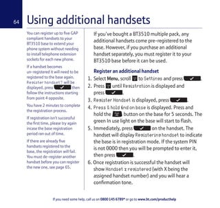 If you need some help, call us on 0800 145 6789* or go to www.bt.com/producthelp
64
You can register up to five GAP
compliant handsets to your
BT3510 base to extend your
phone system without needing
to install telephone extension
sockets for each new phone.
If a handset becomes
un-registered it will need to be
registered to the base again.
Register handset? will be
displayed, press then
follow the instructions starting
from point 4 opposite.
You have 2 minutes to complete
the registration process.
If registration isn’t successful
the first time, please try again
incase the base registration
period ran out of time.
If there are already five
handsets registered to the
base, the registration will fail.
You must de-register another
handset before you can register
the new one, see page 65.
If you’ve bought a BT3510 multiple pack, any
additional handsets come pre-registered to the
base. However, if you purchase an additional
handset separately, you must register it to your
BT3510 base before it can be used.
Register an additional handset
1. Select Menu, scroll to Settings and press .
2. Press until Registration is displayed and
press .
3. Register Handset is displayed, press .
4. Press & hold find on base is displayed. Press and
hold the button on the base for 5 seconds. The
green In use light on the base will start to flash.
5. Immediately, press on the handset. The
handset will display Registering handset to indicate
the base is in registration mode. If the system PIN
is not 0000 then you will be prompted to enter it,
then press .
6. Once registration is successful the handset will
show Handset x registered (with X being the
assigned handset number) and you will hear a
confirmation tone.
Using additional handsets
 