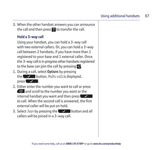 If you need some help, call us on 0800 145 6789* or go to www.bt.com/producthelp
Using additional handsets 67
3. When the other handset answers you can announce
the call and then press to transfer the call.
Hold a 3-way call
Using your handset, you can hold a 3-way call
with two external callers. Or, you can hold a 3-way
call between 2 handsets, if you have more than 1
registered to your base and 1 external caller. Once
the 3-way call is in progress other handsets registered
to the base can join the call by pressing .
1. During a call, select Options by pressing
the button. Multi call is displayed,
press .
2. Either enter the number you want to call or press
and scroll to the number you want or the
internal handset you want and then press
to call. When the second call is answered, the first
external caller will be put on hold.
3. Select Join by pressing the button and all
callers will be joined in a 3-way call.
 