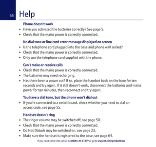 If you need some help, call us on 0800 145 6789* or go to www.bt.com/producthelp
68 Help
Phone doesn’t work
• Have you activated the batteries correctly? See page 5.
• Check that the mains power is correctly connected.
No dial tone or line cord error message displayed on screen
• Is the telephone cord plugged into the base and phone wall socket?
• Check that the mains power is correctly connected.
• Only use the telephone cord supplied with the phone.
Can’t make or receive calls
• Check that the mains power is correctly connected.
• The batteries may need recharging.
• Has there been a power cut? If so, place the handset back on the base for ten
seconds and try again. If it still doesn’t work, disconnect the batteries and mains
power for ten minutes, then reconnect and try again.
You have a dial tone, but the phone won’t dial out
• If you’re connected to a switchboard, check whether you need to dial an
access code, see page 55.
Handset doesn’t ring
• The ringer volume may be switched off, see page 50.
• Check that the mains power is correctly connected.
• Do Not Disturb may be switched on, see page 23.
• Make sure the handset is registered to the base, see page 64.
 