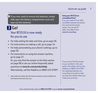 Quick set-up guide 7
If you need some help, call us on 0800 145 6789* or go to www.bt.com/producthelp
If you ever need to remove the batteries, simply
slide open the battery compartment cover and
ease out the batteries.
3 Go!
Your BT3510 is now ready
for you to use
• For help setting the date and time, go to page 58.
• For instructions on making a call, go to page 19.
• For help personalising your phone’s settings, go to
page 50.
• For instructions on using the answer machine,
go to page 37.
Or, you may find the answer in the Help section
on page 68 or see our online frequently asked
questions at www.bt.com/producthelp
Alternatively, call the Helpline on 0800 145 6789*.
* Calls made from within the UK mainland network are free. Mobile and
international call costs may vary.
Quick set-up guide 7
Using your BT3510 on
a broadband line?
If so, you need to fit an ADSL
microfilter between the phone
line cord and the phone
socket. You can get BT
ADSL microfilters from
www.bt.com/shop
If you cannot find the answer
to your problem in this user
guide, then please call our free
Helpline on 0800 145 6789*.
Our dedicated advisors are
more likely to be able to help
you than the retailer where you
made your purchase.
 
