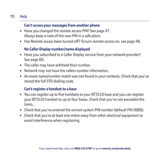 Help
If you need some help, call us on 0800 145 6789* or go to www.bt.com/producthelp
70
Can’t access your messages from another phone
• Have you changed the remote access PIN? See page 47.
Always keep a note of the new PIN in a safe place.
• Has Remote access been turned off? To turn remote access on, see page 48.
No Caller Display number/name displayed
• Have you subscribed to a Caller Display service from your network provider?
See page 60.
• The caller may have withheld their number.
• Network may not have the callers number information.
• An exact name/number match was not found in your contacts. Check that you’ve
stored the full STD dialling code.
Can’t register a handset to a base
• You can register up to five handsets to your BT3510 base and you can register
your BT3510 handset to up to four bases. Check that you’ve not exceeded the
limits.
• Check that you’ve entered the correct system PIN number (default PIN 0000).
• Check that you’re at least one metre away from other electrical equipment to
avoid interference when registering.
 