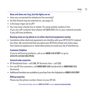 If you need some help, call us on 0800 145 6789* or go to www.bt.com/producthelp
Help 71
Base unit does not ring, but the lights are on
• Have you connected the telephone line correctly?
• Do Not Disturb may be switched on, see page 23.
• Is the base ringer set to off?
• You may have a faulty line or socket. Try using another socket or line.
If you are a BT customer then please call 0800 800 151 or your network provider
if you still have problems.
Buzzing noise on my phone or on other electrical equipment nearby
• Sometimes other electrical equipment can interfere with your BT3510 if it’s placed
too close. We recommend that you place your BT3510 at least one metre away
from electrical appliances or metal obstructions to avoid any risk of interference.
Customer Helpline
If you’re still having problems, call us on 0800 145 6789* or go to
www.bt.com/producthelp
General sales enquiries
• BT Residential lines – call 150. BT Business lines – call 152.
• For non BT line customers, call 0800 800 150 (residential) or 0800 800 152
(business).
• Additionalhandsetsareavailable topurchase fromthe Helpdeskon08001456789*.
Billing enquiries
Please see the phone number shown on your BT bill.
 