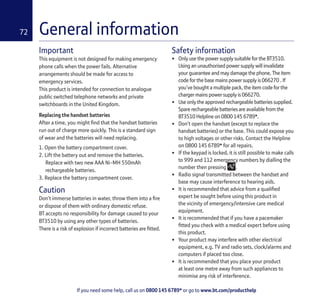 If you need some help, call us on 0800 145 6789* or go to www.bt.com/producthelp
72 General information
Important
This equipment is not designed for making emergency
phone calls when the power fails. Alternative
arrangements should be made for access to
emergency services.
This product is intended for connection to analogue
public switched telephone networks and private
switchboards in the United Kingdom.
Replacing the handset batteries
After a time, you might find that the handset batteries
run out of charge more quickly. This is a standard sign
of wear and the batteries will need replacing.
1. Open the battery compartment cover.
2. Lift the battery out and remove the batteries.
Replace with two new AAA Ni-MH 550mAh
rechargeable batteries.
3. Replace the battery compartment cover.
Caution
Don’t immerse batteries in water, throw them into a fire
or dispose of them with ordinary domestic refuse.
BT accepts no responsibility for damage caused to your
BT3510 by using any other types of batteries.
There is a risk of explosion if incorrect batteries are fitted.
Safety information
• Only use the power supply suitable for the BT3510.
Using an unauthorised power supply will invalidate
your guarantee and may damage the phone. The item
code for the base mains power supply is 066270 . If
you’ve bought a multiple pack, the item code for the
charger mains power supply is 066270.
• Use only the approved rechargeable batteries supplied.
Spare rechargeable batteries are available from the
BT3510 Helpline on 0800 145 6789*.
• Don’t open the handset (except to replace the
handset batteries) or the base. This could expose you
to high voltages or other risks. Contact the Helpline
on 0800 145 6789* for all repairs.
• If the keypad is locked, it is still possible to make calls
to 999 and 112 emergency numbers by dialling the
number then pressing .
• Radio signal transmitted between the handset and
base may cause interference to hearing aids.
• It is recommended that advice from a qualified
expert be sought before using this product in
the vicinity of emergency/intensive care medical
equipment.
• It is recommended that if you have a pacemaker
fitted you check with a medical expert before using
this product.
• Your product may interfere with other electrical
equipment, e.g. TV and radio sets, clock/alarms and
computers if placed too close.
• It is recommended that you place your product
at least one metre away from such appliances to
minimise any risk of interference.
 