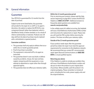 General information
If you need some help, call us on 0800 145 6789* or go to www.bt.com/producthelp
74
Guarantee
Your BT3510 is guaranteed for 12 months from the
date of purchase.
Subject to the terms listed below, the guarantee
will provide for the repair of, or at BT’s or its agent’s
discretion, the option to replace the BT3510 or any
component thereof, (other than batteries), which is
identified as faulty or below standard, or as a result of
inferior workmanship or materials. Products over 28
days old from the date of purchase may be replaced
with a refurbished or repaired product.
Guarantee conditions
• The guarantee shall only apply to defects that occur
within the 12 month guarantee period.
• Proof of purchase is provided.
• The equipment is returned to BT or its agent as
instructed.
• This guarantee doesn’t cover any faults or defects
caused by accidents, misuse, fair wear and tear,
neglect, tampering with the equipment, or any
attempt at adjustment or repair other than through
approved agents.
• This guarantee does not affect your statutory rights.
Within the 12 month guarantee period
Prior to returning your product, please read the Help
section beginning on page 68 or contact the BT3510
Helpline on 0800 145 6789*. Additional answers to
frequently asked questions are available from
www.bt.com/producthelp
In the unlikely event of a defect occurring, the helpdesk
will issue a Fault Reference Authorisation (FRA) number
and instructions for replacement or repair. Please note
you will need the FRA number before returning the
product. This does not affect your statutory rights.
Outside of the 12 month guarantee period
If your product needs repair after the guarantee
period has ended, the repair must meet the approval
requirements for connection to the telephone network.
We recommend that you contact BT’s recommended
repair agent Discount Communications on 0800 980
8999 or a local qualified repairer.
Returning your phone
If the Helpline is unable to remedy your problem they
will issue a Fault Reference Authorisation number and
ask you to return the product to your original place
of purchase. Where possible, pack the product in its
original packaging. Please remember to include all
parts, including the line cords, power supply units and
the original batteries.
 