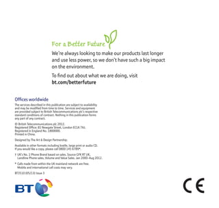 Offices worldwide
The services described in this publication are subject to availability
and may be modified from time to time. Services and equipment
are provided subject to British Telecommunications plc’s respective
standard conditions of contract. Nothing in this publication forms
any part of any contract.
© British Telecommunications plc 2012.
Registered Office: 81 Newgate Street, London EC1A 7AJ.
Registered in England No. 1800000.
Printed in China.
Designed by The Art & Design Partnership.
Available in other formats including braille, large print or audio CD.
If you would like a copy, please call 0800 145 6789*.
† UK’s No. 1 Phone Brand based on sales. Source GFK RT UK,
Landline Phone sales, Volume and Value Sales. Jan 2000-Aug 2012.
* Calls made from within the UK mainland network are free.
Mobile and international call costs may vary.
BT3510 (05/13) Issue 3
For a Better Future
We’re always looking to make our products last longer
and use less power, so we don’t have such a big impact
on the environment.
To find out about what we are doing, visit
bt.com/betterfuture
 