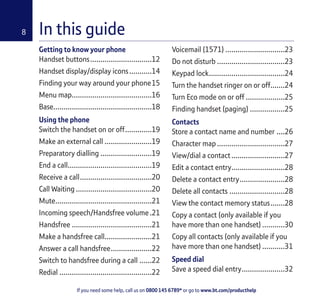 If you need some help, call us on 0800 145 6789* or go to www.bt.com/producthelp
8 In this guide
Getting to know your phone
Handset buttons..............................12
Handset display/display icons...........14
Finding your way around your phone15
Menu map.......................................16
Base................................................18
Using the phone
Switch the handset on or off.............19
Make an external call .......................19
Preparatory dialling .........................19
End a call.........................................19
Receive a call...................................20
Call Waiting .....................................20
Mute...............................................21
Incoming speech/Handsfree volume.21
Handsfree .......................................21
Make a handsfree call.......................21
Answer a call handsfree....................22
Switch to handsfree during a call ......22
Redial .............................................22
Voicemail (1571) .............................23
Do not disturb .................................23
Keypad lock.....................................24
Turn the handset ringer on or off.......24
Turn Eco mode on or off ...................25
Finding handset (paging) .................25
Contacts
Store a contact name and number ....26
Character map .................................27
View/dial a contact..........................27
Edit a contact entry..........................28
Delete a contact entry......................28
Delete all contacts ...........................28
View the contact memory status.......28
Copy a contact (only available if you
have more than one handset) ...........30
Copy all contacts (only available if you
have more than one handset) ...........31
Speed dial
Save a speed dial entry.....................32
 