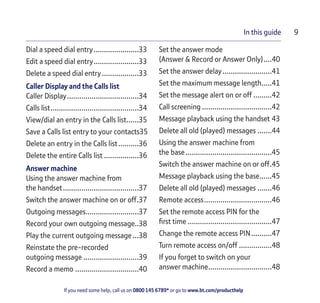 If you need some help, call us on 0800 145 6789* or go to www.bt.com/producthelp
In this guide 9
Dial a speed dial entry......................33
Edit a speed dial entry......................33
Delete a speed dial entry..................33
Caller Display and the Calls list
Caller Display...................................34
Calls list...........................................34
View/dial an entry in the Calls list......35
Save a Calls list entry to your contacts35
Delete an entry in the Calls list..........36
Delete the entire Calls list .................36
Answer machine
Using the answer machine from
the handset.....................................37
Switch the answer machine on or off.37
Outgoing messages..........................37
Record your own outgoing message..38
Play the current outgoing message...38
Reinstate the pre-recorded
outgoing message ...........................39
Record a memo ...............................40
Set the answer mode
(Answer & Record or Answer Only)....40
Set the answer delay........................41
Set the maximum message length.....41
Set the message alert on or off .........42
Call screening ..................................42
Message playback using the handset 43
Delete all old (played) messages .......44
Using the answer machine from
the base..........................................45
Switch the answer machine on or off.45
Message playback using the base......45
Delete all old (played) messages .......46
Remote access.................................46
Set the remote access PIN for the
first time .........................................47
Change the remote access PIN..........47
Turn remote access on/off ................48
If you forget to switch on your
answer machine...............................48
 