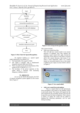 Shraddha D. Gosavi et al. Int. Journal of Engineering Research and Application www.ijera.com
Vol. 3, Issue 5, Sep-Oct 2013, pp.408-413
www.ijera.com 411 | P a g e
Figure 3: Flow Chart for Speech Recognition.
An engineer looking at a speech signal
might characterize it as follows, [5]
 The bandwidth of the signal is 4 KHz
 The signal is periodic with a fundamental
frequency between 80Hz and 350 Hz.
 There are peaks in the spectral distribution of the
energy at (2n-1)*500 Hz; n=1, 2, 3…
 The envelope of the power spectrum of the
signal shows a decrease with increasing
frequency (-6dB per octave).
VI . RESULTS
As we run the MATLAB program, the GUI
of speech recognition system appears on the screen
that is Figure 4.
Figure 4: GUI of Speech Recognition System
This system includes
 Add a new sound from files
This will add new sound (word) to our current
directory of database, here files indicate the
reference sound stored (left, right, forward &
backward). From which we will select a word &
add to the current directory ,that means if we
select a word ‘backward’, label it as 1,which
means we converted sound to text, as the sound
is added we get a reply on screen which is shown
in Figure 5.
Figure 5: New sound added
 Add a new sound from microphone
This is a sound which we will add directly
from microphone with respect to the database which
is previously stored. The system will request for the
time required for the recording, & then Class ID will
be given by user for future recognition. This is shown
as below. & finally the sound will be added to
database.The following parameters will be used
during recording:
 