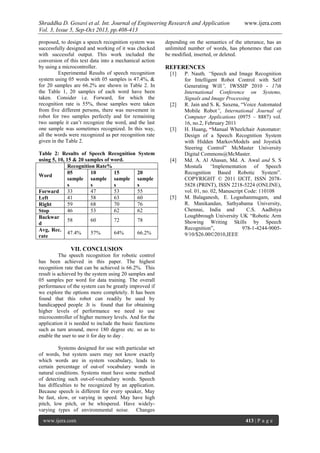 Shraddha D. Gosavi et al. Int. Journal of Engineering Research and Application www.ijera.com
Vol. 3, Issue 5, Sep-Oct 2013, pp.408-413
www.ijera.com 413 | P a g e
proposed, to design a speech recognition system was
successfully designed and working of it was checked
with successful output. This work included the
conversion of this text data into a mechanical action
by using a microcontroller.
Experimental Results of speech recognition
system using 05 words with 05 samples is 47.4%, &
for 20 samples are 66.2% are shown in Table 2. In
the Table 1, 20 samples of each word have been
taken. Consider i.e. Forward, for which the
recognition rate is 55%, those samples were taken
from five different persons, there was movement in
robot for two samples perfectly and for remaining
two sample it can’t recognize the word, and the last
one sample was sometimes recognized. In this way,
all the words were recognized as per recognition rate
given in the Table 2.
Table 2: Results of Speech Recognition System
using 5, 10, 15 & 20 samples of word.
Word
Recognition Rate%
05
sample
s
10
sample
s
15
sample
s
20
sample
s
Forward 33 47 53 55
Left 41 58 63 60
Right 59 68 70 76
Stop 46 53 62 62
Backwar
d
58 60 72 78
Avg, Rec.
rate
47.4% 57% 64% 66.2%
VII. CONCLUSION
The speech recognition for robotic control
has been achieved in this paper. The highest
recognition rate that can be achieved is 66.2%. This
result is achieved by the system using 20 samples and
05 samples per word for data training. The overall
performance of the system can be greatly improved if
we explore the options more completely. It has been
found that this robot can readily be used by
handicapped people .It is found that for obtaining
higher levels of performance we need to use
microcontroller of higher memory levels. And for the
application it is needed to include the basic functions
such as turn around, move 180 degree etc. so as to
enable the user to use it for day to day .
Systems designed for use with particular set
of words, but system users may not know exactly
which words are in system vocabulary, leads to
certain percentage of out-of vocabulary words in
natural conditions. Systems must have some method
of detecting such out-of-vocabulary words. Speech
has difficulties to be recognized by an application.
Because speech is different for every speaker, May
be fast, slow, or varying in speed. May have high
pitch, low pitch, or be whispered. Have widely-
varying types of environmental noise. Changes
depending on the semantics of the utterance, has an
unlimited number of words, has phonemes that can
be modified, inserted, or deleted.
REFERENCES
[1] P. Nauth, “Speech and Image Recognition
for Intelligent Robot Control with Self
Generating Will”, IWSSIP 2010 - 17th
International Conference on Systems,
Signals and Image Processing
[2] R. Jain and S. K. Saxena, “Voice Automated
Mobile Robot”, International Journal of
Computer Applications (0975 – 8887) vol.
16, no.2, February 2011
[3] H. Huang, “Manual Wheelchair Automator:
Design of a Speech Recognition System
with Hidden MarkovModels and Joystick
Steering Control” McMaster University
Digital Commons@McMaster.
[4] Md. A. Al Ahasan, Md. A. Awal and S. S
Mostafa “Implementation of Speech
Recognition Based Robotic System”.
COPYRIGHT © 2011 IJCIT, ISSN 2078-
5828 (PRINT), ISSN 2218-5224 (ONLINE),
vol. 01, no. 02, Manuscript Code: 110108
[5] M. Balaganesh, E. Logashanmugam, and
R. Manikandan, Sathyabama University,
Chennai, India and C.S. Aadhitya
Loughbrough University UK “Robotic Arm
Showing Writing Skills by Speech
Recognition”, 978-1-4244-9005-
9/10/$26.00©2010,IEEE
 
