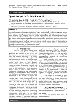 Shraddha D. Gosavi et al. Int. Journal of Engineering Research and Application www.ijera.com
Vol. 3, Issue 5, Sep-Oct 2013, pp.408-413
www.ijera.com 408 | P a g e
Speech Recognition for Robotic Control
Shraddha D. Gosavi*, Uday Pandit Khot**, Seema Shah***
*Post Graduate Student (M.E-EXTC), Vidyalankar Institute of Technology, Wadala, Mumbai-37
** Professor, Department of Electronics & Telecommunication, St. Francis Institute of Technology, Borivali,
Mumbai.
*** Department of Information Technology, Vidyalankar Institute of Technology, Wadala-37
ABSTRACT
The main goal of this paper is to introduce “hearing sensor” and also the speech synthesis to the Mobile robot
such that it is capable to interact with human through spoken natural language. The context of speech recognition
refers to system where a person can speak via a microphone to a computer. The computer translates the spoken
words into either text or commands to execute functions in the computer. The intelligent speech recognition
system enables the robot to understand spoken instructions. The speech recognition system is trained in such a
way that it recognizes defined commands and the designed robot will navigate based on the instruction through
the speech commands. The complete system consists of three subsystems: the speech recognition system, a
central controller, and the robot. The results prove that the proposed robot is capable of understanding the
meaning of speech commands. They will act autonomously in a natural environment and will communicate in a
natural way with those people they are supposed to support.
Keywords – human robot interface, robot, speech recognition,
I. INTRODUCTION
Since the first folding, tubular steel
wheelchair was invented in 1932 and the first electric
wheelchair was designed in the 1950’s, the
functionalities of the manual and electric wheelchair
have been improved significantly. The electric
wheelchairs have become more efficient, quieter and
lower-maintenance in general. They also grant users
more freedom with less assistance including in the
control, styles, range or travel distance,
maneuverability, seating and other user options. In
contrast, the mobility of the manual wheelchair was
limited by the user’s physical condition and restricted
his or her daily activities [1]. Over the past several
decades a need has arisen to enable humans to
communicate with machines in order to control their
actions or to obtain information. Initial attempts at
providing human-machine communications led to the
development of the keyboard, the mouse, the
trackball, the touch screen, and the joy stick.
However, none of these communication devices
provides the richness or the ease of use of speech
which has been the most natural form of
communication between humans for tens of
centuries. As robots move from the factory into
homes, offices, and other environments that are
complex and unpredictable, it will be increasingly
important for the software that controls those robots
to be both adaptive and flexible. In the industrialized
circumference, robotics is a step beyond
mechanization. Robot plays an increasingly
important role in the world economy and in daily
experience. Engineers try to combine robots with
mathematical and organizational tools to create
complex systems for a rapidly expanding range of
applications and human activities. It is one of the
challenging areas in Human-Robot Interaction.
Speech recognition technology is a great aid to admit
the challenge and it is a prominent technology for
Human-Computer Interaction and Human-Robot
Interaction for the future.
Speech recognition allows you to provide
input to an application with your voice. Just like
clicking with your mouse, typing on your keyboard,
or pressing a key on the phone keypad provides input
to an application, speech recognition allows you to
provide input by talking. This robot/Wheelchair is an
automatic manipulator, which is programmable and
controlled by basic voice command. A human can
easily recognize a familiar voice however; getting a
computer to distinguish a particular voice among
others is a more difficult task.
Large numbers of vocabularies or many
similar sounding words make recognition difficult for
the system. Uncertainty is a major problem for
navigation systems in mobile robots. Interaction with
humans in a natural way, using English rather than a
programming language, would be a means of
overcoming difficulties with localization.
II. LITERATURE REVIEW
A number of issues define the technology of
speech recognition systems. These include [2], [3]:
The manner:
There are generally three modes of
speaking, including:
RESEARCH ARTICLE OPEN ACCESS
 