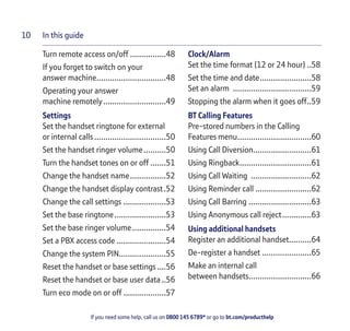 In this guide
If you need some help, call us on 0800 145 6789* or go to bt.com/producthelp
10
Turn remote access on/off ................48
If you forget to switch on your
answer machine...............................48
Operating your answer
machine remotely............................49
Settings
Set the handset ringtone for external
or internal calls................................50
Set the handset ringer volume..........50
Turn the handset tones on or off .......51
Change the handset name................52
Change the handset display contrast.52
Change the call settings ...................53
Set the base ringtone.......................53
Set the base ringer volume...............54
Set a PBX access code ......................54
Change the system PIN.....................55
Reset the handset or base settings....56
Reset the handset or base user data..56
Turn eco mode on or off ...................57
Clock/Alarm
Set the time format (12 or 24 hour) ..58
Set the time and date.......................58
Set an alarm ...................................59
Stopping the alarm when it goes off..59
BT Calling Features
Pre-stored numbers in the Calling
Features menu.................................60
Using Call Diversion..........................61
Using Ringback................................61
Using Call Waiting ...........................62
Using Reminder call .........................62
Using Call Barring ............................63
Using Anonymous call reject.............63
Using additional handsets
Register an additional handset..........64
De-register a handset ......................65
Make an internal call
between handsets............................66
 