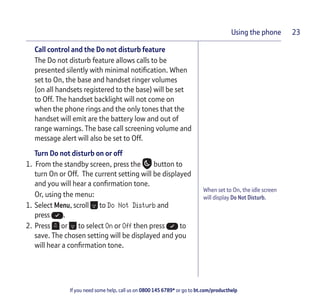 If you need some help, call us on 0800 145 6789* or go to bt.com/producthelp
Using the phone 23
When set to On, the idle screen
will display Do Not Disturb.
Call control and the Do not disturb feature
The Do not disturb feature allows calls to be
presented silently with minimal notiﬁcation. When
set to On, the base and handset ringer volumes
(on all handsets registered to the base) will be set
to Off. The handset backlight will not come on
when the phone rings and the only tones that the
handset will emit are the battery low and out of
range warnings. The base call screening volume and
message alert will also be set to Off.
Turn Do not disturb on or off
1. From the standby screen, press the button to
turn On or Off. The current setting will be displayed
and you will hear a conﬁrmation tone.
Or, using the menu:
1. Select Menu, scroll to Do Not Disturb and
press .
2. Press or to select On or Off then press to
save. The chosen setting will be displayed and you
will hear a conﬁrmation tone.
 