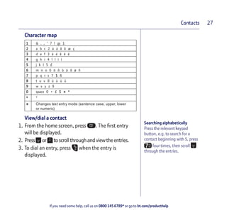 If you need some help, call us on 0800 145 6789* or go to bt.com/producthelp
Contacts 27
Searching alphabetically
Press the relevant keypad
button, e.g. to search for a
contact beginning with S, press
four times, then scroll
through the entries.
Character map
1 & . , ‘ ? ! @ 1
2 a b c 2 à á â ã æ ç
3 d e f 3 è é ê ë ë
4 g h i 4 î ï ì í
5 j k l 5 £
6 m n o 6 ö ô ò ó õ ø ñ
7 p q r s 7 $ ß
8 t u v 8 ü ù ú û
9 w x y z 9
0 space 0 + £ $ # *
* *
# Changes text entry mode (sentence case, upper, lower
or numeric)
View/dial a contact
1. From the home screen, press . The ﬁrst entry
will be displayed.
2. Press or toscrollthrough andviewthe entries.
3. To dial an entry, press when the entry is
displayed.
 