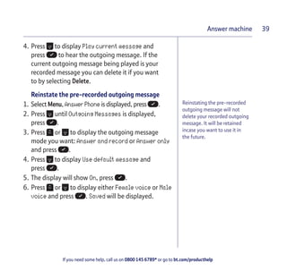 If you need some help, call us on 0800 145 6789* or go to bt.com/producthelp
Answer machine 39
Reinstating the pre-recorded
outgoing message will not
delete your recorded outgoing
message. It will be retained
incase you want to use it in
the future.
4. Press to display Play current message and
press to hear the outgoing message. If the
current outgoing message being played is your
recorded message you can delete it if you want
to by selecting Delete.
Reinstate the pre-recorded outgoing message
1. Select Menu, Answer Phone is displayed, press .
2. Press until Outgoing Messages is displayed,
press .
3. Press or to display the outgoing message
mode you want: Answer and record or Answer only
and press .
4. Press to display Use default message and
press .
5. The display will show On, press .
6. Press or to display either Female voice or Male
voice and press . Saved will be displayed.
 