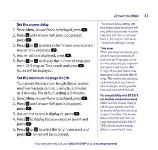 If you need some help, call us on 0800 145 6789* or go to bt.com/producthelp
Answer machine 41
The answer delay setting sets
how many times the phone will
ring before the answer machine
takes the call. You can choose
from 2-10 rings or Time saver.
The default setting is 4 rings.
Time saver
When you ring in to access your
answer machine remotely, if
you have set Time saver as the
answer delay and you have new
messages it will answer after
2 rings. If you don’t have new
messages it will answer after 6
rings. This means you can hang
up knowing that you have no
new messages, saving you the
time and the cost of the call.
For compatibility with BT 1571
(or another voicemail service)
Make sure the answer delay is
set for your answer machine
to answer before the voicemail
service. Therefore, the answer
delay should be less than on
your voicemail service. For BT
1571 do not set the answer
delay to more than 5 rings.
Set the answer delay
1. Select Menu, Answer Phone is displayed, press .
2. Press until Answer Settings is displayed,
press .
3. Press or to select either Answer and record or
Answer only and press .
4. Answer delay is displayed, press .
5. Press or to display the number of rings you
want (0-9 rings or Time saver) and press .
Saved will be displayed.
Set the maximum message length
You can set the maximum length that an answer
machine message can be: 1 minute, 2 minutes
or 3 minutes. The default setting is 3 minutes.
1. Select Menu, Answer Phone is displayed, press .
2. Press until Answer Settings is displayed,
press .
3. Answer and record is displayed, press .
4. Press to display Maximum message length and
press .
5. Press or to select the length you want and
press . Saved will be displayed.
 