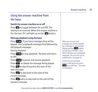 If you need some help, call us on 0800 145 6789* or go to bt.com/producthelp
Answer machine 45
Using the answer machine from
the base
Switch the answer machine on or off
PressFind Answer
On to toggle between On and Off. The
setting is announced. When the answer machine is
On, the text ‘On’ will light up on theFind Answer
On button.
Message playback using the base
Press Play . If you have messages they will be
played, new (unplayed) messages ﬁrst followed by
old (played) messages.
During playback:
Press Play to stop playback. The base will return
to idle.
Press Play to pause and resume playback.
Press Delete
to delete the message being played.
Press Skip
to skip forward to the start of the
next message.
Press Skip
to skip back to the start of the
current message.
Press Skip
twice to skip back to the start of the
previous message.
When you receive new
messages you will be notiﬁed
by a message on the handset
display and the Play button
on the base will ﬂash: a fast
ﬂash indicates new (unplayed)
messages. You can also set an
audible alert, see page 42.
If there are no messages
(new or old) when you press
Play , you will hear, “ You have
no messages”.
 