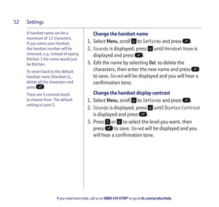 Settings
If you need some help, call us on 0800 145 6789* or go to bt.com/producthelp
52
Change the handset name
1. Select Menu, scroll to Settings and press .
2. Sounds is displayed, press until Handset Name is
displayed and press .
3. Edit the name by selecting Del. to delete the
characters, then enter the new name and press
to save. Saved will be displayed and you will hear a
conﬁrmation tone.
Change the handset display contrast
1. Select Menu, scroll to Settings and press .
2. Sounds is displayed, press until Display Contrast
is displayed and press .
3. Press or to select the level you want, then
press to save. Saved will be displayed and you
will hear a conﬁrmation tone.
A handset name can be a
maximum of 12 characters.
If you name your handset,
the handset number will be
removed, e.g. instead of saying
Kitchen 1 the name would just
be Kitchen.
To revert back to the default
handset name (Handset x),
delete all the characters and
press .
There are 5 contrast levels
to choose from. The default
setting is Level 3.
 