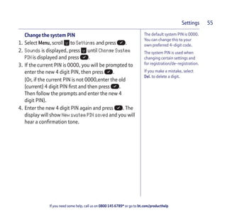 If you need some help, call us on 0800 145 6789* or go to bt.com/producthelp
Settings 55
The default system PIN is 0000.
You can change this to your
own preferred 4-digit code.
The system PIN is used when
changing certain settings and
for registration/de-registration.
If you make a mistake, select
Del. to delete a digit.
Change the system PIN
1. Select Menu, scroll to Settings and press .
2. Sounds is displayed, press until Change System
PIN is displayed and press .
3. If the current PIN is 0000, you will be prompted to
enter the new 4 digit PIN, then press .
(Or, if the current PIN is not 0000,enter the old
(current) 4 digit PIN ﬁrst and then press .
Then follow the prompts and enter the new 4
digit PIN).
4. Enter the new 4 digit PIN again and press . The
display will show New system PIN saved and you will
hear a conﬁrmation tone.
 