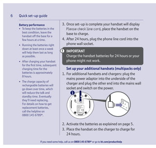 If you need some help, call us on 0800 145 6789* or go to bt.com/producthelp
Quick set-up guide6
Battery performance
• To keep the batteries in the
best condition, leave the
handset off the base for a
few hours at a time.
• Running the batteries right
down at least once a week
will help them last as long
as possible.
• After charging your handset
for the ﬁrst time, subsequent
charging time for the
batteries is approximately
8 hours.
• The charge capacity of
rechargeable batteries will
go down over time, which
will reduce the talk and
standby time. Eventually
they’ll need replacing.
For details on how to get
replacement batteries,
call the helpline on
0800 145 6789*.
3. Once set-up is complete your handset will display
Please check line cord, place the handset on the
base to charge.
4. After 24 hours, plug the phone line cord into the
phone wall socket.
IMPORTANT
Charge the handset batteries for 24 hours or your
phone might not work.
Set up your additional handsets (multipacks only)
1. For additional handsets and chargers: plug the
mains power adaptor into the underside of the
charger and plug the other end into the mains wall
socket and switch on the power.
BT3540Twin
2. Activate the batteries as explained on page 5.
3. Place the handset on the charger to charge for
24 hours.
1
 