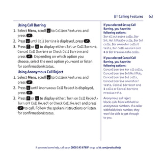 If you need some help, call us on 0800 145 6789* or go to bt.com/producthelp
BT Calling Features 63
If you selected Set up Call
Barring, you have the
following options:
Bar all outgoing calls, Bar
Int, Nat & Mobile calls, Bar Int
calls, Bar operator calls &
texts, Bar calls using * and
# or Bar premium rate calls.
If you selected Cancel Call
Barring, you have the
following options:
Cancel barring for all calls,
Cancel barring Int/Nat/Mob,
Cancel barring Int calls,
Cancel barring operator/
texts, Cancel barring* and
# calls or Cancel barring
premium rate.
Anonymous call reject
blocks calls from withheld or
anonymous numbers. If a caller
withholds their number, they
won’t be able to get through
to you.
Using Call Barring
1. Select Menu, scroll to Calling Features and
press .
2. Press until Call Barring is displayed, press .
3. Press or to display either: Set up Call Barring,
Cancel Call Barring or Check Call Barring and
press . Depending on which option you
choose, select the next option you want or listen
for conﬁrmation/status.
Using Anonymous Call Reject
1. Select Menu, scroll to Calling Features and
press .
2. Press until Anonymous Call Reject is displayed,
press .
3. Press or to display either: Turn on Call Reject,
Turn off Call Reject or Check Call Reject and press
to call. Follow the spoken instructions or listen
for conﬁrmation/status.
 