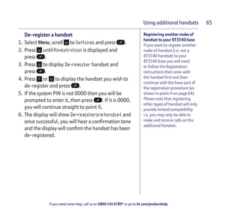 If you need some help, call us on 0800 145 6789* or go to bt.com/producthelp
Using additional handsets 65
Registering another make of
handset to your BT3540 base
If you want to register another
make of handset (i.e. not a
BT3540 handset) to your
BT3540 base you will need
to follow the Registration
instructions that came with
the handset ﬁrst and then
continue with the base part of
the registration procedure (as
shown in point 4 on page 64).
Please note that registering
other types of handset will only
provide limited compatibility
i.e. you may only be able to
make and receive calls on the
additional handset.
De-register a handset
1. Select Menu, scroll to Settings and press .
2. Press until Registration is displayed and
press .
3. Press to display De-register handset and
press .
4. Press or to display the handset you wish to
de-register and press .
5. If the system PIN is not 0000 then you will be
prompted to enter it, then press . If it is 0000,
you will continue straight to point 6.
6. The display will show De-registering handset and
once successful, you will hear a conﬁrmation tone
and the display will conﬁrm the handset has been
de-registered.
 