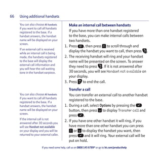 Using additional handsets
If you need some help, call us on 0800 145 6789* or go to bt.com/producthelp
66
You can also choose All handsets
if you want to call all handsets
registered to the base. If a
handset answers, the handset
name will be displayed on your
screen.
If an external call is received
while an internal call is being
made, the handsets registered
to the base will display the
external call information and
you will hear the call waiting
tone in the handset earpiece.
You can also choose All handsets
if you want to call all handsets
registered to the base. If a
handset answers, the handset
name will be displayed on your
screen.
If the internal call is not
answered after 30 seconds you
will see Handset not available
on your display and you will be
returned to your external caller.
Make an internal call between handsets
If you have more than one handset registered
to the base, you can make internal calls between
two handsets.
1. Press , then press to scroll through and
display the handset you want to call, then press .
2. The receiving handset will ring and your handset
name will be presented on the screen. To answer
they need to press . If it is not answered after
30 seconds, you will see Handset not available on
your display.
3. Press to end the call.
Transfer a call
You can transfer an external call to another handset
registered to the base.
1. During a call, select Options by pressing the
button, then press to display Transfer call and
press .
2. If you have one other handset it will ring, if you
have more than one other handset you can press
or to display the handset you want, then
press and it will ring. Your external call will be
put on hold.
 