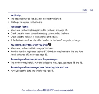 If you need some help, call us on 0800 145 6789* or go to bt.com/producthelp
Help 69
No display
• The batteries may be ﬂat, dead or incorrectly inserted.
• Recharge or replace the batteries.
Range icon ﬂashes
• Make sure the handset is registered to the base, see page 64.
• Check that the mains power is correctly connected to the base.
• Check that the handset is within range of the base.
• If the batteries are low, place the handset on the base/charger to recharge.
You hear the busy tone when you press
• Make sure the handset is in range of the base.
• Another handset registered to your BT3540 base may be on the line and Auto
Join is switched off, please see page 53.
Answering machine doesn’t record any messages
• The memory may be full. Play and delete old messages, see pages 43 and 45.
Answering machine messages have the wrong date and time
• Have you set the date and time? See page 58.
 