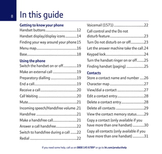 If you need some help, call us on 0800 145 6789* or go to bt.com/producthelp
8 In this guide
Getting to know your phone
Handset buttons..............................12
Handset display/display icons...........14
Finding your way around your phone15
Menu map.......................................16
Base................................................18
Using the phone
Switch the handset on or off.............19
Make an external call .......................19
Preparatory dialling .........................19
End a call.........................................19
Receive a call...................................20
Call Waiting .....................................20
Mute...............................................21
Incoming speech/Handsfree volume.21
Handsfree .......................................21
Make a handsfree call.......................21
Answer a call handsfree....................22
Switch to handsfree during a call ......22
Redial .............................................22
Voicemail (1571) .............................22
Call control and the Do not
disturb feature.................................23
Turn Do not disturb on or off.............23
Let the answer machine take the call.24
Keypad lock.....................................24
Turn the handset ringer on or off.......25
Finding handset (paging) .................25
Contacts
Store a contact name and number ....26
Character map .................................27
View/dial a contact..........................27
Edit a contact entry..........................28
Delete a contact entry......................28
Delete all contacts ...........................29
View the contact memory status.......29
Copy a contact (only available if you
have more than one handset) ...........30
Copy all contacts (only available if you
have more than one handset) ...........31
 