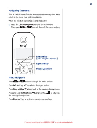12
If you need some help, call us on 0800 218 2182* or go to bt.com/producthelp
Navigating the menus
Your BT3930 handset features an easy to use menu system. Have
a look at the menu map on the next page.
When the handset is switched on and in standby:
1. Press the Left soft key Menu to open the main menu.
Then press or to scroll through the menu options.
Left soft key
(press to open the menu)
Right soft key
Up and Down keys
Menu navigation
Press or to scroll through the menu options.
Press Left soft key to select a displayed option.
Press Right soft key to go back to the previous display screen.
Press and hold Right soft key or press the to return to
the standby display screen.
Press Right soft key to delete characters or numbers.
 