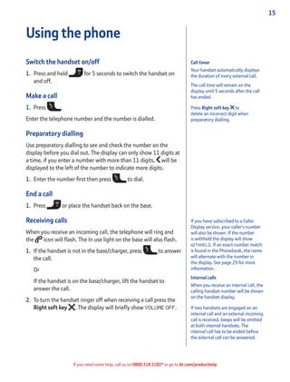 15
If you need some help, call us on 0800 218 2182* or go to bt.com/producthelp
Call timer
Your handset automatically displays
the duration of every external call.
The call time will remain on the
display until 5 seconds after the call
has ended.
Press Right soft key to
delete an incorrect digit when
preparatory dialling.
If you have subscribed to a Caller
Display service, your caller’s number
will also be shown. If the number
is withheld the display will show
WITHHELD. If an exact number match
is found in the Phonebook, the name
will alternate with the number in
the display. See page 29 for more
information.
Internal calls
When you receive an internal call, the
calling handset number will be shown
on the handset display.
If two handsets are engaged on an
internal call and an external incoming
call is received, beeps will be emitted
at both internal handsets. The
internal call has to be ended before
the external call can be answered.
Using the phone
Switch the handset on/off
1. Press and hold for 5 seconds to switch the handset on
and off.
Make a call
1. Press .
Enter the telephone number and the number is dialled.
Preparatory dialling
Use preparatory dialling to see and check the number on the
display before you dial out. The display can only show 11 digits at
a time, if you enter a number with more than 11 digits, will be
displayed to the left of the number to indicate more digits.
1. Enter the number ﬁrst then press to dial.
End a call
1. Press or place the handset back on the base.
Receiving calls
When you receive an incoming call, the telephone will ring and
the icon will ﬂash. The In use light on the base will also ﬂash.
1. If the handset is not in the base/charger, press to answer
the call.
Or
If the handset is on the base/charger, lift the handset to
answer the call.
2. To turn the handset ringer off when receiving a call press the
Right soft key . The display will brieﬂy show VOLUME OFF.
 