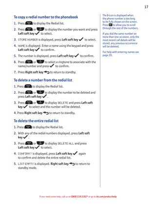 17
If you need some help, call us on 0800 218 2182* or go to bt.com/producthelp
To copy a redial number to the phonebook
1. Press to display the Redial list.
2. Press or to display the number you want and press
Left soft key to select.
3. STORE NUMBER is displayed, press Left soft key to select.
4. NAME is displayed. Enter a name using the keypad and press
Left soft key to conﬁrm.
5. The number is displayed, press Left soft key to conﬁrm.
6. Press or to select a ringtone to associate with the
name/number and press to conﬁrm.
7. Press Right soft key to return to standby.
To delete a number from the redial list
1. Press to display the Redial list.
2. Press or to display the number to be deleted and
press Left soft key .
3. Press or to display DELETE and press Left soft
key to select and the number will be deleted.
4. Press Right soft key to return to standby.
To delete the entire redial list
1. Press to display the Redial list.
2. With any of the redial numbers displayed, press Left soft
key .
3. Press or to display DELETE ALL and press
Left soft key to select.
4. CONFIRM? is displayed, press Left soft key again
to conﬁrm and delete the entire redial list.
5. LIST EMPTY is displayed. Right soft key to return to
standby mode.
The icon is displayed when
the phone number is too long
to be fully shown on the screen.
Press to allow you to scroll
through the rest of the numbers.
If you dial the same number on
more than one occasion, only the
most recent call details will be
stored, any previous occurrence
will be deleted.
For help with entering names see
page 20.
 
