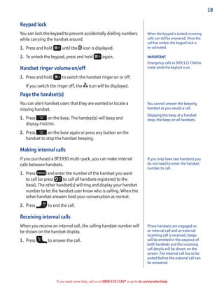 18
If you need some help, call us on 0800 218 2182* or go to bt.com/producthelp
Keypad lock
You can lock the keypad to prevent accidentally dialling numbers
while carrying the handset around.
1. Press and hold until the icon is displayed.
2. To unlock the keypad, press and hold again.
Handset ringer volume on/off
1. Press and hold to switch the handset ringer on or off.
If you switch the ringer off, the icon will be displayed.
Page the handset(s)
You can alert handset users that they are wanted or locate a
missing handset.
1. Press on the base. The handset(s) will beep and
display PAGING.
2. Press on the base again or press any button on the
handset to stop the handset beeping.
Making internal calls
If you purchased a BT3930 multi-pack, you can make internal
calls between handsets.
1. Press and enter the number of the handset you want
to call (or press to call all handsets registered to the
base). The other handset(s) will ring and display your handset
number to let the handset user know who is calling. When the
other handset answers hold your conversation as normal.
2. Press to end the call.
Receiving internal calls
When you receive an internal call, the calling handset number will
be shown on the handset display.
1. Press to answer the call.
You cannot answer the beeping
handset as you would a call.
Stopping the beep at a handset
stops the beep on all handsets.
If you only have two handsets you
do not need to enter the handset
number to call.
If two handsets are engaged on
an internal call and an external
incoming call is received, beeps
will be emitted in the earpiece of
both handsets and the incoming
call details will be shown on the
screen. The internal call has to be
ended before the external call can
be answered.
When the keypad is locked incoming
calls can still be answered. Once the
call has ended, the keypad lock is
re-activated.
IMPORTANT
Emergency calls to 999/112 CAN be
made while the keylock is on.
 