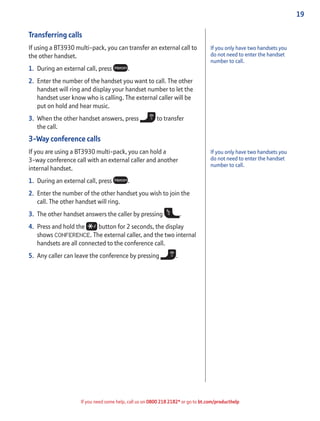 19
If you need some help, call us on 0800 218 2182* or go to bt.com/producthelp
Transferring calls
If using a BT3930 multi-pack, you can transfer an external call to
the other handset.
1. During an external call, press .
2. Enter the number of the handset you want to call. The other
handset will ring and display your handset number to let the
handset user know who is calling. The external caller will be
put on hold and hear music.
3. When the other handset answers, press to transfer
the call.
3-Way conference calls
If you are using a BT3930 multi-pack, you can hold a
3-way conference call with an external caller and another
internal handset.
1. During an external call, press .
2. Enter the number of the other handset you wish to join the
call. The other handset will ring.
3. The other handset answers the caller by pressing .
4. Press and hold the button for 2 seconds, the display
shows CONFERENCE. The external caller, and the two internal
handsets are all connected to the conference call.
5. Any caller can leave the conference by pressing .
If you only have two handsets you
do not need to enter the handset
number to call.
If you only have two handsets you
do not need to enter the handset
number to call.
 