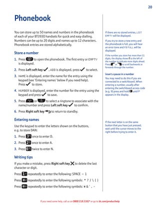 20
If you need some help, call us on 0800 218 2182* or go to bt.com/producthelp
If there are no stored entries, LIST
EMPTY will be displayed.
If you try to store a new entry and
the phonebook is full, you will hear
an error tone and PB FULL will be
displayed.
If the number you store has more than 11
digits, the display shows to the left of
the number to indicate more digits ahead.
Press or to scroll backwards or
forwards through the number.
Insert a pause in a number
You may need to do this if you are
connected to a switchboard. When
entering a number, usually after
entering the switchboard access code
(e.g. 9) press and hold until P
appears in the display.
Phonebook
You can store up to 50 names and numbers in the phonebook
of each of your BT3930 handsets for quick and easy dialling.
Numbers can be up to 20 digits and names up to 12 characters.
Phonebook entries are stored alphabetically.
Store a number
1. Press to open the phonebook. The ﬁrst entry or EMPTY
is displayed.
2. Press Left soft key , ADD is displayed, press to select.
3. NAME is displayed, enter the name for the entry using the
keypad (see ‘Entering names’ below if you need help).
Press to store.
4. NUMBER is displayed, enter the number for the entry using the
keypad and press to save.
5. Press or to select a ringtone to associate with the
name/number and press Left soft key to conﬁrm.
6. Press Right soft key to return to standby.
Entering names
Use the keypad to enter the letters shown on the buttons,
e.g. to store DAN:
1. Press once to enter D.
2. Press once to enter A.
3. Press twice to enter N.
Writing tips
If you make a mistake, press Right soft key to delete the last
character or digit.
Press repeatedly to enter the following: SPACE – 1
Press repeatedly to enter the following symbols: * ? /  ( )
Press repeatedly to enter the following symbols: # & ‘ , -
If the next letter is on the same
button that you have just pressed,
wait until the cursor moves to the
right before trying to enter it.
 