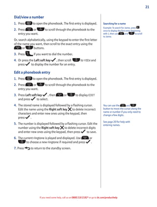 21
If you need some help, call us on 0800 218 2182* or go to bt.com/producthelp
Dial/view a number
1. Press to open the phonebook. The ﬁrst entry is displayed.
2. Press or to scroll through the phonebook to the
entry you want.
Or, search alphabetically, using the keypad to enter the ﬁrst letter
of the name you want, then scroll to the exact entry using the
or buttons.
3. Press if you want to dial the number.
4. Or press the Left soft key , then scroll to VIEW and
press to display the number for an entry.
Edit a phonebook entry
1. Press to open the phonebook. The ﬁrst entry is displayed.
2. Press or to scroll through the phonebook to the
entry you want.
3. Press Left soft key , then or to display EDIT
and press to select.
4. The stored name is displayed followed by a ﬂashing cursor.
Edit the name using the Right soft key to delete incorrect
characters and enter new ones using the keypad, then
press .
5. The number is displayed followed by a ﬂashing cursor. Edit the
number using the Right soft key to delete incorrect digits
and enter new ones using the keypad, then press to save.
6. The current ringtone is played and displayed. Use or
to choose a new ringtone if required and press .
7. Press to return to the standby screen.
Searching for a name
Example: To search for Jaime, press
once to display the ﬁrst entry beginning
with J, then use and to scroll
to Jaime.
You can use the and
button to move the cursor along the
name or number if you only need to
change a few digits.
See page 20 for help with
entering names.
 