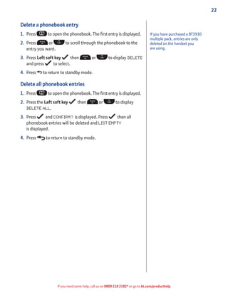 22
If you need some help, call us on 0800 218 2182* or go to bt.com/producthelp
Delete a phonebook entry
1. Press to open the phonebook. The ﬁrst entry is displayed.
2. Press or to scroll through the phonebook to the
entry you want.
3. Press Left soft key then or to display DELETE
and press to select.
4. Press to return to standby mode.
Delete all phonebook entries
1. Press to open the phonebook. The ﬁrst entry is displayed.
2. Press the Left soft key then or to display
DELETE ALL.
3. Press and CONFIRM? is displayed. Press then all
phonebook entries will be deleted and LIST EMPTY
is displayed.
4. Press to return to standby mode.
If you have purchased a BT3930
multiple pack, entries are only
deleted on the handset you
are using.
 