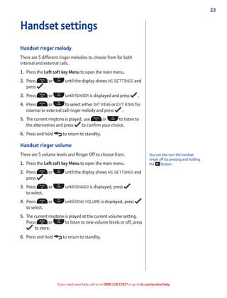 23
If you need some help, call us on 0800 218 2182* or go to bt.com/producthelp
You can also turn the handset
ringer off by pressing and holding
the button.
Handset settings
Handset ringer melody
There are 5 different ringer melodies to choose from for both
internal and external calls.
1. Press the Left soft key Menu to open the main menu.
2. Press or until the display shows HS SETTINGS and
press .
3. Press or until RINGER is displayed and press .
4. Press or to select either INT RING or EXT RING for
internal or external call ringer melody and press .
5. The current ringtone is played, use or to listen to
the alternatives and press to conﬁrm your choice.
6. Press and hold to return to standby.
Handset ringer volume
There are 5 volume levels and Ringer Off to choose from.
1. Press the Left soft key Menu to open the main menu.
2. Press or until the display shows HS SETTINGS and
press .
3. Press or until RINGER is displayed, press
to select.
4. Press or until RING VOLUME is displayed, press
to select.
5. The current ringtone is played at the current volume setting.
Press or to listen to new volume levels or off, press
to store.
6. Press and hold to return to standby.
 
