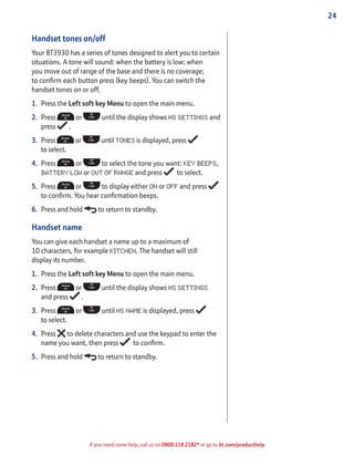 24
If you need some help, call us on 0800 218 2182* or go to bt.com/producthelp
Handset tones on/off
Your BT3930 has a series of tones designed to alert you to certain
situations. A tone will sound: when the battery is low; when
you move out of range of the base and there is no coverage;
to conﬁrm each button press (key beeps). You can switch the
handset tones on or off.
1. Press the Left soft key Menu to open the main menu.
2. Press or until the display shows HS SETTINGS and
press .
3. Press or until TONES is displayed, press
to select.
4. Press or to select the tone you want: KEY BEEPS,
BATTERY LOW or OUT OF RANGE and press to select.
5. Press or to display either ON or OFF and press
to conﬁrm. You hear conﬁrmation beeps.
6. Press and hold to return to standby.
Handset name
You can give each handset a name up to a maximum of
10 characters, for example KITCHEN. The handset will still
display its number.
1. Press the Left soft key Menu to open the main menu.
2. Press or until the display shows HS SETTINGS
and press .
3. Press or until HS NAME is displayed, press
to select.
4. Press to delete characters and use the keypad to enter the
name you want, then press to conﬁrm.
5. Press and hold to return to standby.
 