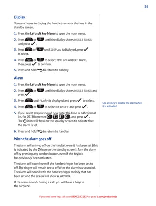 25
If you need some help, call us on 0800 218 2182* or go to bt.com/producthelp
Use any key to disable the alarm when
it is activated.
Display
You can choose to display the handset name or the time in the
standby screen.
1. Press the Left soft key Menu to open the main menu.
2. Press or until the display shows HS SETTINGS
and press .
3. Press or until DISPLAY is displayed, press
to select.
4. Press or to select TIME or HANDSET NAME,
then press to conﬁrm.
5. Press and hold to return to standby.
Alarm
1. Press the Left soft key Menu to open the main menu.
2. Press or until the display shows HS SETTINGS and
press .
3. Press until ALARM is displayed and press to select.
4. Press or to select ON or OFF and press .
5. If you select ON you should now enter the time in 24hr format,
i.e. for 07.30am enter , and press .
The icon will show on the standby screen to indicate that
the alarm is set.
6. Press and hold to return to standby.
When the alarm goes off
The alarm will only go off on the handset were it has been set (this
is indicated by the icon on the standby screen). Turn the alarm
off by pressing any handset button, even if the keylock
has previously been activated.
The alarm will sound even if the handset ringer has been set to
off. The ringer will remain set to off after the alarm has sounded.
The alarm will sound with the handset ringer melody that has
been set and the screen will show ALARM ON.
If the alarm sounds during a call, you will hear a beep in
the earpiece.
 