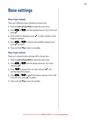27
If you need some help, call us on 0800 218 2182* or go to bt.com/producthelp
Base settings
Base ringer melody
There are 5 different ringer melodies to choose from.
1. Press the Left soft key Menu to open the main menu.
2. Press or until the display shows BS SETTINGS and
press .
3. BASE RINGER is displayed, press to select and the current
ringtone is played.
4. Press or to listen to the available ringtones and
press to select.
5. Press and hold to return to standby.
Base ringer volume
There are 5 volume levels and ringer off to choose from.
1. Press the Left soft key Menu to open the main menu.
2. Press or until the display shows BS SETTINGS
and press .
3. Press to display RING VOLUME and press , the
current ringtone is played.
4. Press or to adjust the volume setting or turn it off
(VOLUME OFF), press to select.
5. Press and hold to return to standby.
 