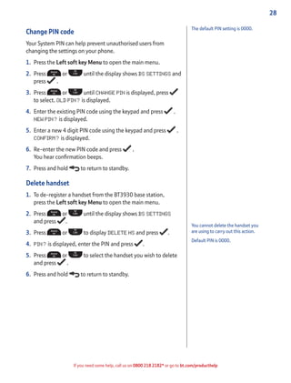 28
If you need some help, call us on 0800 218 2182* or go to bt.com/producthelp
You cannot delete the handset you
are using to carry out this action.
Default PIN is 0000.
Change PIN code
Your System PIN can help prevent unauthorised users from
changing the settings on your phone.
1. Press the Left soft key Menu to open the main menu.
2. Press or until the display shows BS SETTINGS and
press .
3. Press or until CHANGE PIN is displayed, press
to select. OLD PIN? is displayed.
4. Enter the existing PIN code using the keypad and press .
NEW PIN? is displayed.
5. Enter a new 4 digit PIN code using the keypad and press .
CONFIRM? is displayed.
6. Re-enter the new PIN code and press .
You hear conﬁrmation beeps.
7. Press and hold to return to standby.
Delete handset
1. To de-register a handset from the BT3930 base station,
press the Left soft key Menu to open the main menu.
2. Press or until the display shows BS SETTINGS
and press .
3. Press or to display DELETE HS and press .
4. PIN? is displayed, enter the PIN and press .
5. Press or to select the handset you wish to delete
and press .
6. Press and hold to return to standby.
The default PIN setting is 0000.
 