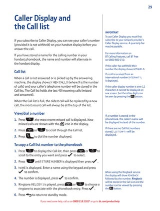 29
If you need some help, call us on 0800 218 2182* or go to bt.com/producthelp
IMPORTANT
To use Caller Display you must ﬁrst
subscribe to your network provider’s
Caller Display service. A quarterly fee
may be payable.
For more information on
BT Calling Features, call BT free
on 0800 800 150.
If the caller has withheld their
number the display shows WITHHELD.
If a call is received from an
international number INTERNAT’L
is displayed.
If the caller display number is over 12
characters it cannot be displayed on
one screen, but the other digits can
be seen by pressing the button.
Caller Display and
the Call list
If you subscribe to Caller Display, you can see your caller’s number
(provided it is not withheld) on your handset display before you
answer the call.
If you have stored a name for the calling number in your
handset phonebook, the name and number will alternate in
the handset display.
Call list
When a call is not answered or is picked up by the answering
machine, the display shows X NEW CALLS (where X is the number
of calls) and your caller’s telephone number will be stored in the
Call list. The Call list holds the last 40 incoming calls (missed
and answered).
When the Call list is full, the oldest call will be replaced by a new
call, the most recent call will always be at the top of the list.
View/dial a number
1. Press , the most recent missed call is displayed. New
missed calls are shown with the icon in the display.
2. Press or to scroll through the Call list.
3. Press to dial the number displayed.
To copy a Call list number to the phonebook
1. Press to display the Call list, then press or to
scroll to the entry you want and press to select.
2. Press until STORE NUMBER is displayed then press .
3. NAME is displayed. Enter a name using the keypad and press
to conﬁrm.
4. The number is displayed, press to conﬁrm.
5. Ringtone MELODY 1 is played, press or to choose a
ringtone to associate with the phonebook entry. Press .
6. Press to return to standby mode.
If a number is stored in the
phonebook, the caller’s name will
be displayed instead of the number.
If there are no Call list numbers
stored, LIST EMPTY will be
displayed.
When using the Ringback service
the display will show RINGBACK
followed by the number. Ringback
will be stored in the Call List and the
number can be viewed by pressing
the button.
 