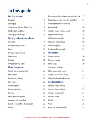 3
If you need some help, call us on 0800 218 2182* or go to bt.com/producthelp
In this guide
Getting started
Location 5
Setting up 5
Set the time format: 24 or 12hr 6
Set the date and time 7
Setting up the charger 8
Getting to know your phone
Handset 9
Handset display icons 10
Base 11
Navigating the menus 12
Menu map 13
Default 14
Default settings table 14
Using the phone
Switch the handset on/off 15
Make a call 15
Preparatory dialling 15
End a call 15
Receiving calls 15
Earpiece volume 16
Secrecy 16
Make a handsfree call 16
Answer a call handsfree 16
Switch to handsfree during a call 16
Redial 16
To copy a redial number to the phonebook 17
To delete a number from the redial list 17
To delete the entire redial list 17
Keypad lock 18
Handset ringer volume on/off 18
Page the handset(s) 18
Making internal calls 18
Receiving internal calls 18
Transferring calls 19
3-Way conference calls 19
Phonebook
Store a number 20
Entering names 20
Writing tips 20
Dial/view a number 21
Edit a phonebook entry 21
Delete a phonebook entry 22
Delete all phonebook entries 22
Handset settings
Handset ringer melody 23
Handset ringer volume 23
Handset tones on/off 24
Handset name 24
Display 25
Alarm 25
When the alarm goes off 25
 