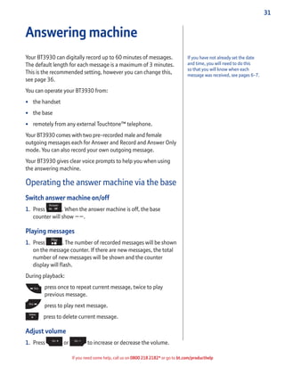 31
If you need some help, call us on 0800 218 2182* or go to bt.com/producthelp
If you have not already set the date
and time, you will need to do this
so that you will know when each
message was received, see pages 6-7.
Answering machine
Your BT3930 can digitally record up to 60 minutes of messages.
The default length for each message is a maximum of 3 minutes.
This is the recommended setting, however you can change this,
see page 36.
You can operate your BT3930 from:
• the handset
• the base
• remotely from any external Touchtone™ telephone.
Your BT3930 comes with two pre-recorded male and female
outgoing messages each for Answer and Record and Answer Only
mode. You can also record your own outgoing message.
Your BT3930 gives clear voice prompts to help you when using
the answering machine.
Operating the answer machine via the base
Switch answer machine on/off
1. Press . When the answer machine is off, the base
counter will show ––.
Playing messages
1. Press . The number of recorded messages will be shown
on the message counter. If there are new messages, the total
number of new messages will be shown and the counter
display will ﬂash.
During playback:
press once to repeat current message, twice to play
previous message.
press to play next message.
press to delete current message.
Adjust volume
1. Press or to increase or decrease the volume.
 