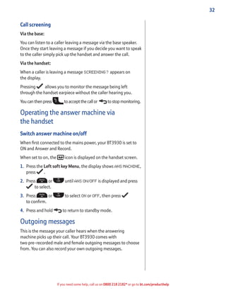 32
If you need some help, call us on 0800 218 2182* or go to bt.com/producthelp
Call screening
Via the base:
You can listen to a caller leaving a message via the base speaker.
Once they start leaving a message if you decide you want to speak
to the caller simply pick up the handset and answer the call.
Via the handset:
When a caller is leaving a message SCREENING? appears on
the display.
Pressing allows you to monitor the message being left
through the handset earpiece without the caller hearing you.
Youcanthenpress toacceptthecallor to stop monitoring.
Operating the answer machine via
the handset
Switch answer machine on/off
When ﬁrst connected to the mains power, your BT3930 is set to
ON and Answer and Record.
When set to on, the icon is displayed on the handset screen.
1. Press the Left soft key Menu, the display shows ANS MACHINE,
press .
2. Press or until ANS ON/OFF is displayed and press
to select.
3. Press or to select ON or OFF, then press
to conﬁrm.
4. Press and hold to return to standby mode.
Outgoing messages
This is the message your caller hears when the answering
machine picks up their call. Your BT3930 comes with
two pre-recorded male and female outgoing messages to choose
from. You can also record your own outgoing messages.
 