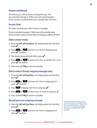33
If you need some help, call us on 0800 218 2182* or go to bt.com/producthelp
Answer and Record
This allows your caller to leave a message for you. The
pre-recorded message is “Hello, your call cannot be taken
at the moment, so please leave your message after the tone.”
Answer Only
This does not allow your caller to leave a message.
The pre-recorded message is “Hello, your call cannot be taken
at the moment, and you cannot leave a message, so please call later.”
Select answer mode
1. Press the Left soft key Menu, the display shows ANS MACHINE,
press .
2. Press or until ANS SETTINGS is displayed and
press to select.
3. The display shows ANSWER MODE, press .
4. Press or to select ANS & REC or ANSWER ONLY and
press to conﬁrm.
5. Press and hold to return to standby.
Select male or female outgoing message voice
1. Press the Left soft key Menu, the display shows ANS MACHINE,
press .
2. Press or until ANS SETTINGS is displayed and
press to select.
3. Press to display OGM VOICE and press .
4. Press or to select MALE or FEMALE and press .
5. Press and hold to return to standby.
Record your own outgoing message
1. Press the Left soft key Menu, the display shows ANS MACHINE,
press .
2. Press or until ANS SETTINGS is displayed and
press to select.
Your personalised message can be
up to 2 minutes long. It replaces the
pre-recorded outgoing message,
but you can reinstate this later if
you wish.
 