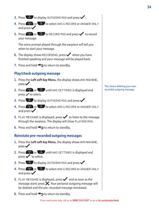 34
If you need some help, call us on 0800 218 2182* or go to bt.com/producthelp
3. Press to display OUTGOING MSG and press .
4. Press or to select ANS & RECORD or ANSWER ONLY
and press .
5. Press or to RECORD MSG and press to record
your message.
The voice prompt played through the earpiece will tell you
when to start your message.
6. The display shows RECORDING, press when you have
ﬁnished speaking and your message will be played back.
7. Press and hold to return to standby.
Play/check outgoing message
1. Press the Left soft key Menu, the display shows ANS MACHINE,
press .
2. Press or until ANS SETTINGS is displayed and
press to select.
3. Press to display OUTGOING MSG and press .
4. Press or to select ANS & RECORD or ANSWER ONLY
and press .
5. PLAY MESSAGE is displayed, press to listen to the message
through the earpiece. The display will show PLAYING MSG.
6. Press and hold to return to standby.
Reinstate pre-recorded outgoing messages
1. Press the Left soft key Menu, the display shows ANS MACHINE,
press .
2. Press or until ANS SETTINGS is displayed and
press to select.
3. Press to display OUTGOING MSG and press .
4. Press or to select ANS & RECORD or ANSWER ONLY
and press .
5. PLAY MESSAGE is displayed, press and as soon as the
message starts press . Your personal outgoing message will
be deleted and the pre-recorded message reinstated.
6. Press and hold to return to standby.
This means deleting your own
recorded outgoing message.
 
