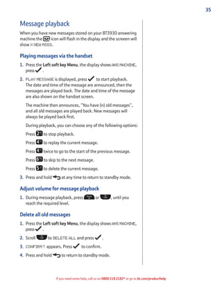 35
If you need some help, call us on 0800 218 2182* or go to bt.com/producthelp
Message playback
When you have new messages stored on your BT3930 answering
machine the icon will ﬂash in the display and the screeen will
show X NEW MSGS.
Playing messages via the handset
1. Press the Left soft key Menu, the display shows ANS MACHINE,
press .
2. PLAY MESSAGE is displayed, press to start playback.
The date and time of the message are announced, then the
messages are played back. The date and time of the message
are also shown on the handset screen.
The machine then announces, “You have (n) old messages”,
and all old messages are played back. New messages will
always be played back ﬁrst.
During playback, you can choose any of the following options:
Press to stop playback.
Press to replay the current message.
Press twice to go to the start of the previous message.
Press to skip to the next message.
Press to delete the current message.
3. Press and hold at any time to return to standby mode.
Adjust volume for message playback
1. During message playback, press or , until you
reach the required level.
Delete all old messages
1. Press the Left soft key Menu, the display shows ANS MACHINE,
press .
2. Scroll to DELETE ALL and press .
3. CONFIRM? appears. Press to conﬁrm.
4. Press and hold to return to standby mode.
 